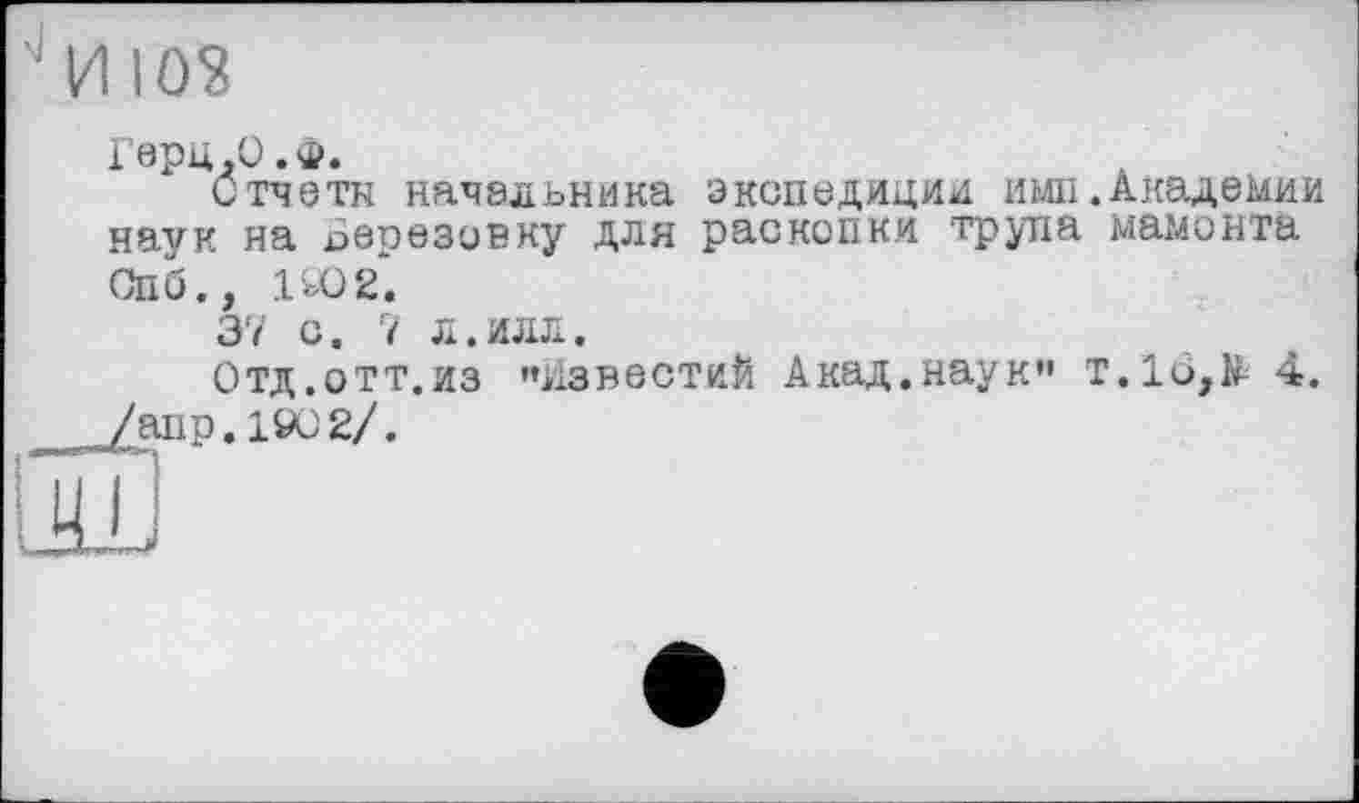 ﻿"И 103
Герц.О.Ф.
отчета начальника экспедиции ими.Академии наук на Березовку для раскопки трупа мамонта Спб., 1Ю2*.
37 с. 7 л.илл.
Отд.отт.из »»известий Акад.наук" т.1о,В 4. /апр. 1902/.